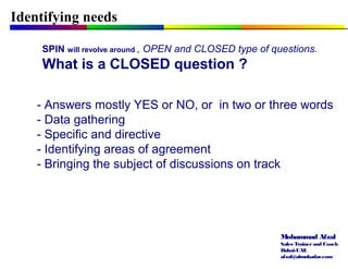 Mohammad Afzal
Sales Trainerand Coach
Dubai-UAE
afzal@almukadar.com
Identifying needs
SPIN will revolve around , OPEN and CLOSED type of questions.
What is a CLOSED question ?
- Answers mostly YES or NO, or in two or three words
- Data gathering
- Specific and directive
- Identifying areas of agreement
- Bringing the subject of discussions on track
 