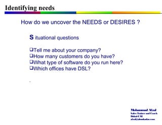 Mohammad Afzal
Sales Trainerand Coach
Dubai-UAE
afzal@almukadar.com
Identifying needs
How do we uncover the NEEDS or DESIRES ?
S ituational questions
Tell me about your company?
How many customers do you have?
What type of software do you run here?
Which offices have DSL?
.
 