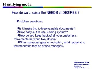Mohammad Afzal
Sales Trainerand Coach
Dubai-UAE
afzal@almukadar.com
Identifying needs
How do we uncover the NEEDS or DESIRES ?
P roblem questions
Is it frustrating to lose valuable documents?
How easy is it to use Binding system?
How do you keep track of all your customer's
movements between two offices?
When someone goes on vacation, what happens to
the properties that he or she manages?
.
 