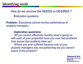 Mohammad Afzal
Sales Trainerand Coach
Dubai-UAE
afzal@almukadar.com
Identifying needs
How do we uncover the NEEDS or DESIRES ?
Implication questions
Problem: Executives cannot monitor performance of
property managers
Implication questions:
If you cannot effectively monitor what is going on
with each of your properties have you ever had problems
from issues that suddenly blew up?
Have you ever suffered because one of your
property managers was not performing but you weren't
aware of the problem?
 