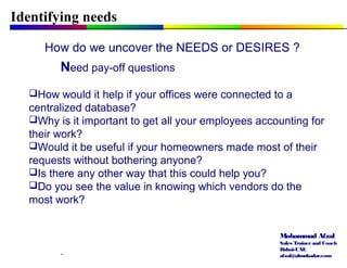 Mohammad Afzal
Sales Trainerand Coach
Dubai-UAE
afzal@almukadar.com
Identifying needs
How do we uncover the NEEDS or DESIRES ?
Need pay-off questions
How would it help if your offices were connected to a
centralized database?
Why is it important to get all your employees accounting for
their work?
Would it be useful if your homeowners made most of their
requests without bothering anyone?
Is there any other way that this could help you?
Do you see the value in knowing which vendors do the
most work?
.
 