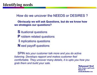 Mohammad Afzal
Sales Trainerand Coach
Dubai-UAE
afzal@almukadar.com
Identifying needs
How do we uncover the NEEDS or DESIRES ?
Obviously we will ask Questions, but do we know how
we strategies our questions?
S ituational questions
P roblem related questions
I mplications questions
N eed payoff questions
SPIN lets your customer talk more and you do active
listening. Develops rapport and makes customer feel
comfortable. They uncover many details, it is upto you how you
grab them and build your sale.
 