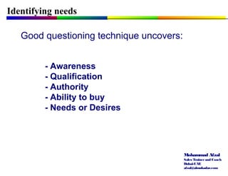 Mohammad Afzal
Sales Trainerand Coach
Dubai-UAE
afzal@almukadar.com
Identifying needs
Good questioning technique uncovers:
- Awareness
- Qualification
- Authority
- Ability to buy
- Needs or Desires
 