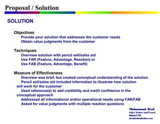Mohammad Afzal
Sales Trainerand Coach
Dubai-UAE
afzal@almukadar.com
Proposal / Solution
SOLUTION
Objectives
Provide your solution that addresses the customer needs
Obtain value judgments from the customer
Techniques
Overview solution with pencil sell/sales aid
Use FAR (Feature, Advantage, Reaction) or
Use FAB (Feature, Advantage, Benefit)
Measure of Effectiveness
Overview was brief, but created conceptual understanding of the solution
Pencil sell/sales aid included information to illustrate how solution
will work for the customer
Used reference(s) to add credibility and instill confidence in the
conceptual approach
Addressed all informational and/or operational needs using FAR/FAB
Asked for value judgments with multiple reaction questions
 