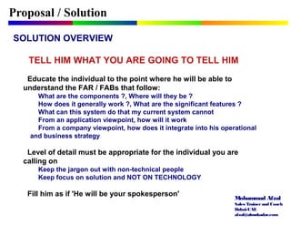 Mohammad Afzal
Sales Trainerand Coach
Dubai-UAE
afzal@almukadar.com
Proposal / Solution
SOLUTION OVERVIEW
TELL HIM WHAT YOU ARE GOING TO TELL HIM
Educate the individual to the point where he will be able to
understand the FAR / FABs that follow:
What are the components ?, Where will they be ?
How does it generally work ?, What are the significant features ?
What can this system do that my current system cannot
From an application viewpoint, how will it work
From a company viewpoint, how does it integrate into his operational
and business strategy
Level of detail must be appropriate for the individual you are
calling on
Keep the jargon out with non-technical people
Keep focus on solution and NOT ON TECHNOLOGY
Fill him as if 'He will be your spokesperson'
 