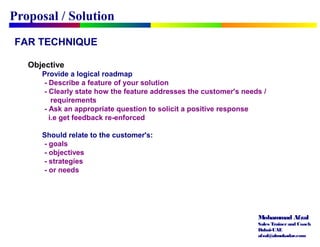 Mohammad Afzal
Sales Trainerand Coach
Dubai-UAE
afzal@almukadar.com
FAR TECHNIQUE
Objective
Provide a logical roadmap
- Describe a feature of your solution
- Clearly state how the feature addresses the customer's needs /
requirements
- Ask an appropriate question to solicit a positive response
i.e get feedback re-enforced
Should relate to the customer's:
- goals
- objectives
- strategies
- or needs
Proposal / Solution
 