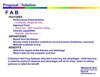 Mohammad Afzal
Sales Trainerand Coach
Dubai-UAE
afzal@almukadar.com
F A B
FEATURES
Performance Characteristics
- Availability, Response time…
Apparent Facts
- Small size, High resolution display …
Inherent capabilities
- Reliable , Maintenance ….
ADVANTAGES
Result from the feature
Should create a positive contrast to current process (timeliness, accuracy)
Motivate customer to buy
BENEFITS
Determine impact of the features and advantage
What it does for the customer and how
Customers don't buy features, they don't even buy the advantages - what they buy
is what the product's features and advantages will do for them, which in selling
parlance is called the benefit
Proposal / Solution
 