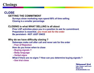 Mohammad Afzal
Sales Trainerand Coach
Dubai-UAE
afzal@almukadar.com
Closings
CLOSE
GETTING THE COMMITMENT
Surveys show marketing reps spend 80% of time selling
Closing is a smaller percentage
CLOSING is what WHAT SELLING is all about
Prior LSP activities place you in a position to ask for commitment
Preparation is essential, you must ask for the order
Be persistent - NOT JUST ONCE
Why do we have difficulty closing ?
Salesreps make call after call and never ask for the order
- Fear of Rejection
How do you know when to close
- Buying signals ?
- Body language
- Verbal signs
What if there are no signs ? How can you determine buying signals ?
- Use trial close
 