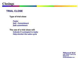 Mohammad Afzal
Sales Trainerand Coach
Dubai-UAE
afzal@almukadar.com
Closings
TRIAL CLOSE
Type of trial close
Feeler
Self - Commitment
Soft commitment
The use of a trial close will:
Indicate if a prospect is ready
Help shorten the sales cycle
 