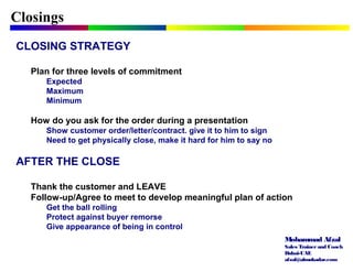 Mohammad Afzal
Sales Trainerand Coach
Dubai-UAE
afzal@almukadar.com
Closings
CLOSING STRATEGY
Plan for three levels of commitment
Expected
Maximum
Minimum
How do you ask for the order during a presentation
Show customer order/letter/contract. give it to him to sign
Need to get physically close, make it hard for him to say no
AFTER THE CLOSE
Thank the customer and LEAVE
Follow-up/Agree to meet to develop meaningful plan of action
Get the ball rolling
Protect against buyer remorse
Give appearance of being in control
 
