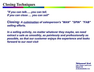 Mohammad Afzal
Sales Trainerand Coach
Dubai-UAE
afzal@almukadar.com
Closing Techniques
"If you can talk......you can tell.
If you can close .... you can sell"
Closing: A culmination of salesperson's "MAN" "SPIN" "FAB"
selling efforts.
In a selling activity, no matter whatever they maybe, we need
extract a sale as smoothly, as painlessly and professionally as
possible, so that our customer enjoys the experience and looks
forward to our next visit
 