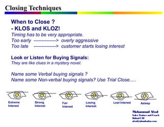 Mohammad Afzal
Sales Trainerand Coach
Dubai-UAE
afzal@almukadar.com
Closing Techniques
When to Close ?
- KLOS and KLOZ!
Timing has to be very appropriate.
Too early --------------> overly aggressive
Too late --------------> customer starts losing interest
Look or Listen for Buying Signals:
They are like clues in a mystery novel.
Name some Verbal buying signals ?
Name some Non-verbal buying signals? Use Trial Close.....
Extreme
Interest
Strong
Interest
Fair
Interest
Losing
Interest
Lost Interest Asleep
 