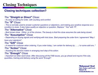 Mohammad Afzal
Sales Trainerand Coach
Dubai-UAE
afzal@almukadar.com
Closing Techniques
Closing techniques collection?
The "Straight or Direct" Close:
- As easy as asking for order, with courtesy and comfort.
The "If" Close:
- This is normally used to answer customer questions or objections, and making your positive response as a
condition to close. It also helps qualify an objection or question. Replace " Yes" with "If".
The "Alternative" Close
- Best known close. Either, or of the choices. The beauty is that this close assumes the sale being closed.
The "Assumptive" Close
- Depending on buying signals and verifying with trial close. Start preparing the order form / agreement "May I
have your signature".
The "Gift" Close
- A reward for customer when ordering. If you order today, I am certain for delivery by ......./ or some add ons.."
The "Action" Close
- Assisting the decision maker in arranging next step of his action.
The "Enough" Close
- Important six letter word close. After discussing all the FAB issues, you go ahead and inquire if the size,
quantities, training and delivery using the word "Enough".
 