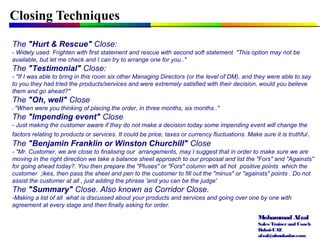 Mohammad Afzal
Sales Trainerand Coach
Dubai-UAE
afzal@almukadar.com
Closing Techniques
The "Hurt & Rescue" Close:
- Widely used. Frighten with first statement and rescue with second soft statement. "This option may not be
available, but let me check and I can try to arrange one for you.."
The "Testimonial" Close:
- "If I was able to bring in this room six other Managing Directors (or the level of DM), and they were able to say
to you they had tried the products/services and were extremely satisfied with their decision, would you believe
them and go ahead?"
The "Oh, well" Close
- "When were you thinking of placing the order, in three months, six months.."
The "Impending event" Close
- Just making the customer aware if they do not make a decision today some impending event will change the
factors relating to products or services. It could be price, taxes or currency fluctuations. Make sure it is truthful.
The "Benjamin Franklin or Winston Churchill" Close
- "Mr. Customer, we are close to finalising our arrangements, may I suggest that in order to make sure we are
moving in the right direction we take a balance sheet approach to our proposal and list the "Fors" and "Againsts"
for going ahead today?. You then prepare the "Pluses" or "Fors" column with all hot positive points which the
customer ;ikes, then pass the sheet and pen to the customer to fill out the "minus" or "againsts" points . Do not
assist the customer at all , just adding the phrase 'and you can be the judge'
The "Summary" Close. Also known as Corridor Close.
-Making a list of all what is discussed about your products and services and going over one by one with
agreement at every stage and then finally asking for order.
 