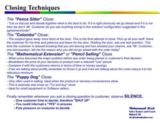 Mohammad Afzal
Sales Trainerand Coach
Dubai-UAE
afzal@almukadar.com
Closing Techniques
The "Fence Sitter" Close:
- "Let us discuss and decide together what is the best to do. If it is right obviously we go ahead and if it is not
then we don't. Mr. Customer do you see anything wrong in this solution/ configuration suggested in this
agreement/order"
The "Colombo" Close:
- The suspect gave away more facts at the door. This is the final attempt of close. Pick up all your stuff, thank
the customer for his time and patience and leave for the door. Holding the door, ask one last question. This
time the customer is relaxed knowing that you are leaving and has resisted your charms, ask "Mr. Customer,
one last question, tell me the reason why you did not go ahead with the order today"
The "Mathematical Extension" or "Pencil Selling" Close
- When price becomes the major problem before any order being placed or customer's final decision.
- Breakdown the price of your services or product over a relevant "use" period.
- Compare it with the customers returns in terms of time or money savings.
- If we are talking about profits remember to Gross it up and if we are talking about the costs reduce it to the
ridiculous minimum.
The "Puppy Dog" Close
- Very often used in selling. Ideal when the product or services conveniences allow.
- This is basically also know as "Try and buy" close.
- Ideal for small equipment or Software sellers..
Finally remember whenever you ask a closing question to customer, observe SILENCE.
- Give customer time to decide, therefore "SHUT UP"
- You could interrupt a "YES" in process
- Puts pressure on customer to decide.
 