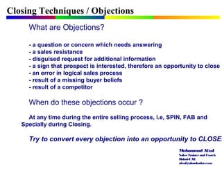 Mohammad Afzal
Sales Trainerand Coach
Dubai-UAE
afzal@almukadar.com
What are Objections?
- a question or concern which needs answering
- a sales resistance
- disguised request for additional information
- a sign that prospect is interested, therefore an opportunity to close
- an error in logical sales process
- result of a missing buyer beliefs
- result of a competitor
When do these objections occur ?
At any time during the entire selling process, i.e, SPIN, FAB and
Specially during Closing.
Try to convert every objection into an opportunity to CLOSE.
Closing Techniques / Objections
 