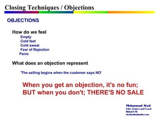 Mohammad Afzal
Sales Trainerand Coach
Dubai-UAE
afzal@almukadar.com
OBJECTIONS
How do we feel
Empty
Cold feet
Cold sweat
Fear of Rejection
Panic
What does an objection represent
'The selling begins when the customer says NO'
Closing Techniques / Objections
When you get an objection, it's no fun;
BUT when you don't; THERE'S NO SALE
 