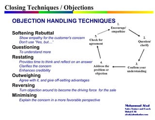 Mohammad Afzal
Sales Trainerand Coach
Dubai-UAE
afzal@almukadar.com
OBJECTION HANDLING TECHNIQUES
Softening Rebuttal
Show empathy for the customer's concern
Don't use 'Yes, but....'
Questioning
To understand more
Restating
Provides time to think and reflect on an answer
Clarifies the concern
Enhances credibility
Outweighing
Agree with it, and give off-setting advantages
Reversing
Turn objection around to become the driving force for the sale
Minimising
Explain the concern in a more favorable perspective
Closing Techniques / Objections
 