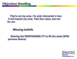 Mohammad Afzal
Sales Trainerand Coach
Dubai-UAE
afzal@almukadar.com
Objections Handling
Missing beliefs
That's not my area. I'm only interested n how
it will impact my area. That has value, but not
for me.
Sharing the RESPONSIBILITY to fill the need (SPIN
process failure)
 