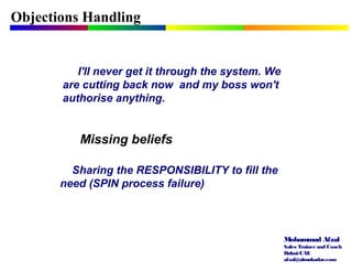 Mohammad Afzal
Sales Trainerand Coach
Dubai-UAE
afzal@almukadar.com
Objections Handling
Missing beliefs
I'll never get it through the system. We
are cutting back now and my boss won't
authorise anything.
Sharing the RESPONSIBILITY to fill the
need (SPIN process failure)
 