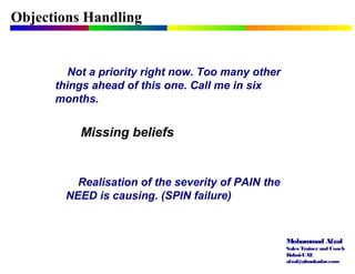 Mohammad Afzal
Sales Trainerand Coach
Dubai-UAE
afzal@almukadar.com
Objections Handling
Missing beliefs
Not a priority right now. Too many other
things ahead of this one. Call me in six
months.
Realisation of the severity of PAIN the
NEED is causing. (SPIN failure)
 