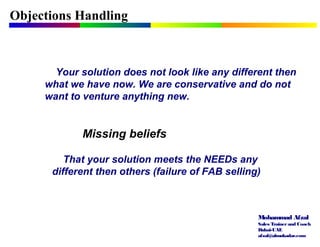 Mohammad Afzal
Sales Trainerand Coach
Dubai-UAE
afzal@almukadar.com
Objections Handling
Missing beliefs
Your solution does not look like any different then
what we have now. We are conservative and do not
want to venture anything new.
That your solution meets the NEEDs any
different then others (failure of FAB selling)
 