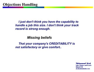 Mohammad Afzal
Sales Trainerand Coach
Dubai-UAE
afzal@almukadar.com
Objections Handling
Missing beliefs
I just don't think you have the capability to
handle a job this size. I don't think your track
record is strong enough.
That your company's CREDITABILITY is
not satisfactory or give comfort..
 