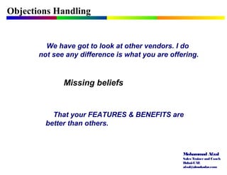 Mohammad Afzal
Sales Trainerand Coach
Dubai-UAE
afzal@almukadar.com
Objections Handling
Missing beliefs
We have got to look at other vendors. I do
not see any difference is what you are offering.
That your FEATURES & BENEFITS are
better than others.
 