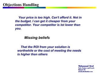 Mohammad Afzal
Sales Trainerand Coach
Dubai-UAE
afzal@almukadar.com
Objections Handling
Missing beliefs
Your price is too high. Can't afford it. Not in
the budget. I can get it cheaper from your
competitor. Your competitor is lot lower than
you.
That the ROI from your solution is
worthwhile or the cost of meeting the needs
is higher than others
 