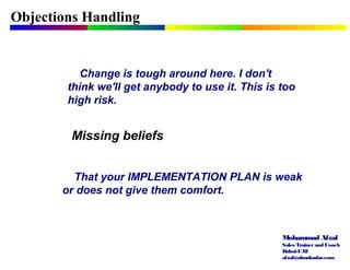 Mohammad Afzal
Sales Trainerand Coach
Dubai-UAE
afzal@almukadar.com
Objections Handling
Missing beliefs
Change is tough around here. I don't
think we'll get anybody to use it. This is too
high risk.
That your IMPLEMENTATION PLAN is weak
or does not give them comfort.
 