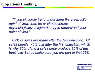 Mohammad Afzal
Sales Trainerand Coach
Dubai-UAE
afzal@almukadar.com
Objections Handling
"If you sincerely try to understand the prospect's
point of view, then he or she becomes
psychologically obligated to try to understand your
point of view"
63% of sales are made after the fifth objection. Of
sales people, 75% quit after the first objection, which
is why 25% of most sales force produce 95% of the
business. Let us make sure you are part of that 25%.
 