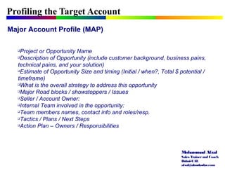 Mohammad Afzal
Sales Trainerand Coach
Dubai-UAE
afzal@almukadar.com
Profiling the Target Account
Major Account Profile (MAP)

Project or Opportunity Name

Description of Opportunity (include customer background, business pains,
technical pains, and your solution)

Estimate of Opportunity Size and timing (Initial / when?, Total $ potential /
timeframe)

What is the overall strategy to address this opportunity

Major Road blocks / showstoppers / Issues

Seller / Account Owner:

Internal Team involved in the opportunity:

Team members names, contact info and roles/resp.

Tactics / Plans / Next Steps

Action Plan – Owners / Responsibilities
 