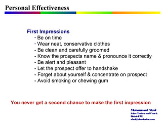 Mohammad Afzal
Sales Trainerand Coach
Dubai-UAE
afzal@almukadar.com
Personal Effectiveness
First Impressions
- Be on time
- Wear neat, conservative clothes
- Be clean and carefully groomed
- Know the prospects name & pronounce it correctly
- Be alert and pleasant
- Let the prospect offer to handshake
- Forget about yourself & concentrate on prospect
- Avoid smoking or chewing gum
You never get a second chance to make the first impression
 