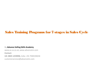 Sales Training Programs for7 stages in Sales Cycle
By Advance Selling Skills Academy
www.as-sa.co.uk, www.advancetm.com
Contact:
UK: 0845 1259098, India: +91 7940194658
customerservices@advancetm.com
 