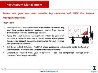 Key Account Management
Protect and grow your most valuable Key customers with TACK Key Account
Management Systems
High Spots







Identify key accounts – understand what makes an account key
and how certain customer accounts evolve from merely
transactional accounts to strategic alliances
Apply the TACK Account Management system to your own
accounts – research your key accounts, assess where power
lies, develop account management strategies, forecast revenue
and plan tactical activities
Drill Down to FIND Solutions – TACK’s 4 phase questioning technique to get to the heart of
the customer’s identified and unidentified needs and wants.
Differentiate yourself from your competitors – see the competition through your
customers’ eyes adapt your offer

Page 12

www.inspireone.in

 