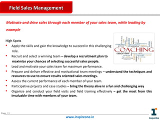 Field Sales Management
Motivate and drive sales through each member of your sales team, while leading by
example
High Spots
 Apply the skills and gain the knowledge to succeed in this challenging
role.
 Recruit and select a winning team – develop a recruitment plan to
maximize your chances of selecting successful sales people.
 Lead and motivate your sales team for maximum performance.
 Prepare and deliver effective and motivational team meetings – understand the techniques and
resources to use to ensure results oriented sales meetings.
 Assess the current performance of each member of your team.
 Participative projects and case studies – bring the theory alive in a fun and challenging way
 Organize and conduct your field visits and field training effectively – get the most from this
invaluable time with members of your team.

Page 13

www.inspireone.in

 