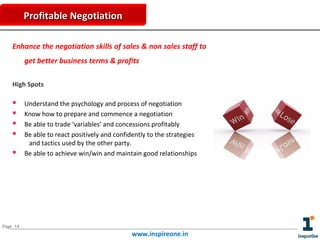 Profitable Negotiation
Enhance the negotiation skills of sales & non sales staff to
get better business terms & profits
High Spots







Understand the psychology and process of negotiation
Know how to prepare and commence a negotiation
Be able to trade ‘variables’ and concessions profitably
Be able to react positively and confidently to the strategies
and tactics used by the other party.
Be able to achieve win/win and maintain good relationships

Page 14

www.inspireone.in

 