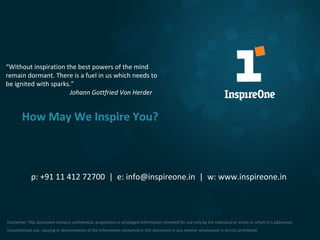 “Without inspiration the best powers of the mind
remain dormant. There is a fuel in us which needs to
be ignited with sparks.”
Johann Gottfried Von Herder

How May We Inspire You?

p: +91 11 412 72700 | e: info@inspireone.in | w: www.inspireone.in

Disclaimer: This document contains confidential, proprietary or privileged information intended for use only by the individual or entity to which it is addressed.
Unauthorized use, copying or dissemination of the information contained in this document in any manner whatsoever is strictly prohibited.
16

 