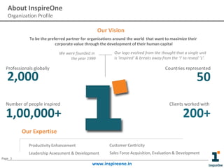 About InspireOne
Organization Profile

Our Vision
To be the preferred partner for organizations around the world that want to maximize their
corporate value through the development of their human capital
We were founded in
the year 1999

Our logo evolved from the thought that a single unit
is ‘inspired’ & breaks away from the ‘I’ to reveal ‘1’.

Professionals globally

Countries represented

2,000

50

Number of people inspired

Clients worked with

1,00,000+

200+

Our Expertise
Productivity Enhancement

Customer Centricity

Leadership Assessment & Development

Sales Force Acquisition, Evaluation & Development

Page 3

www.inspireone.in

 