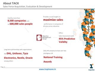 About TACK

Sales Force Acquisition, Evaluation & Development

Used by more than

8,500 companies and
on 600,000 sales people

Provides crucial insights to

maximize sales
performance in companies of
all sizes across industries

Offers
Sales Assessments with

95% Predictive
Validity
Long-term partnerships with organizations
like

DHL, Unilever, Tyco

Only HR company to have won two
prestigious UK

Electronics, Nestle, Oracle

National Training

among others

Awards

Page 5

www.inspireone.in

 