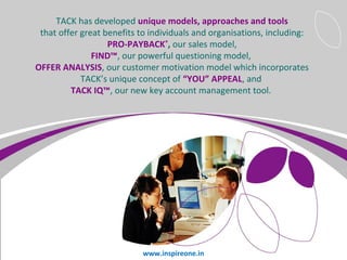 TACK has developed unique models, approaches and tools
that offer great benefits to individuals and organisations, including:
PRO-PAYBACK®, our sales model,
FIND™, our powerful questioning model,
OFFER ANALYSIS, our customer motivation model which incorporates
TACK’s unique concept of “YOU” APPEAL, and
TACK IQ™, our new key account management tool.

Page 7

www.inspireone.in

 
