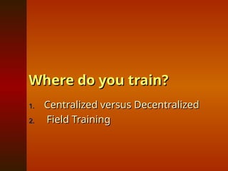 Where do you train?
Where do you train?
1.
1. Centralized versus Decentralized
Centralized versus Decentralized
2.
2. Field Training
Field Training
 
