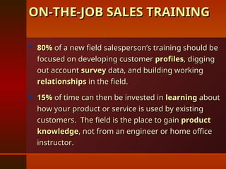  80%
80% of a new field salesperson’s training should be
of a new field salesperson’s training should be
focused on developing customer
focused on developing customer profiles
profiles, digging
, digging
out account
out account survey
survey data, and building working
data, and building working
relationships
relationships in the field.
in the field.
 15%
15% of time can then be invested in
of time can then be invested in learning
learning about
about
how your product or service is used by existing
how your product or service is used by existing
customers. The field is the place to gain
customers. The field is the place to gain product
product
knowledge
knowledge, not from an engineer or home office
, not from an engineer or home office
instructor.
instructor.
ON-THE-JOB SALES TRAINING
ON-THE-JOB SALES TRAINING
 