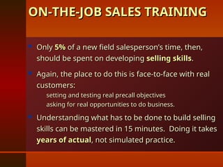  Only
Only 5%
5% of a new field salesperson’s time, then,
of a new field salesperson’s time, then,
should be spent on developing
should be spent on developing selling skills
selling skills.
.
 Again, the place to do this is face-to-face with real
Again, the place to do this is face-to-face with real
customers:
customers:
– setting and testing real precall objectives
setting and testing real precall objectives
– asking for real opportunities to do business.
asking for real opportunities to do business.
 Understanding what has to be done to build selling
Understanding what has to be done to build selling
skills can be mastered in 15 minutes. Doing it takes
skills can be mastered in 15 minutes. Doing it takes
years of actual
years of actual, not simulated practice.
, not simulated practice.
ON-THE-JOB SALES TRAINING
ON-THE-JOB SALES TRAINING
 