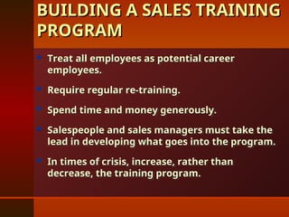  Treat all employees as potential career
Treat all employees as potential career
employees.
employees.
 Require regular re-training.
Require regular re-training.
 Spend time and money generously.
Spend time and money generously.
 Salespeople and sales managers must take the
Salespeople and sales managers must take the
lead in developing what goes into the program.
lead in developing what goes into the program.
 In times of crisis, increase, rather than
In times of crisis, increase, rather than
decrease, the training program.
decrease, the training program.
BUILDING A SALES TRAINING
BUILDING A SALES TRAINING
PROGRAM
PROGRAM
 
