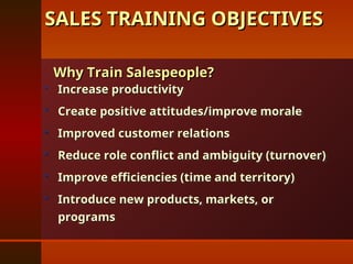 SALES TRAINING OBJECTIVES
SALES TRAINING OBJECTIVES
 Increase productivity
Increase productivity
 Create positive attitudes/improve morale
Create positive attitudes/improve morale
 Improved customer relations
Improved customer relations
 Reduce role conflict and ambiguity (turnover)
Reduce role conflict and ambiguity (turnover)
 Improve efficiencies (time and territory)
Improve efficiencies (time and territory)
 Introduce new products, markets, or
Introduce new products, markets, or
programs
programs
Why Train Salespeople?
Why Train Salespeople?
 