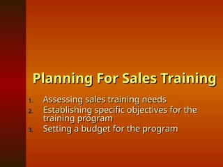 Planning For Sales Training
Planning For Sales Training
1.
1. Assessing sales training needs
Assessing sales training needs
2.
2. Establishing specific objectives for the
Establishing specific objectives for the
training program
training program
3.
3. Setting a budget for the program
Setting a budget for the program
 