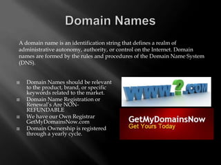 A domain name is an identification string that defines a realm of
administrative autonomy, authority, or control on the Internet. Domain
names are formed by the rules and procedures of the Domain Name System
(DNS).


   Domain Names should be relevant
    to the product, brand, or specific
    keywords related to the market.
   Domain Name Registration or
    Renewal’s Are NON-
    REFUNDABLE
   We have our Own Registrar
    GetMyDomainsNow.com
   Domain Ownership is registered
    through a yearly cycle.
 