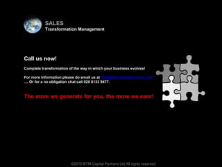 Virtual team ©2010 BTM Capital Partners Ltd All rights reserved Call us now! Complete transformation of the way in which your business evolves! For more information please do email us at  [email_address] .... Or for a no obligation chat call 020 8133 9477.  The more we generate for you, the more we earn! SALES Transformation Management 