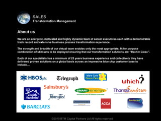Virtual team About us We are an energetic, motivated and highly dynamic team of senior executives each with a demonstrable track record and extensive business process transformation experience. The strength and breadth of our virtual team enables only the most appropriate, fit for purpose combination of skill-sets to be deployed ensuring that our transformation solutions are  “Best in Class” . Each of our specialists has a minimum of 25 years business experience and collectively they have delivered proven solutions on a global basis across an impressive blue chip customer base to include.... ©2010 BTM Capital Partners Ltd All rights reserved SALES Transformation Management 
